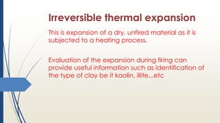 Irreversible thermal expansion
This is expansion of a dry, unfired material as it is
subjected to a heating process.
Evaluation of the expansion during firing can
provide useful information such as identification of
the type of clay be it kaolin, illite...etc
 