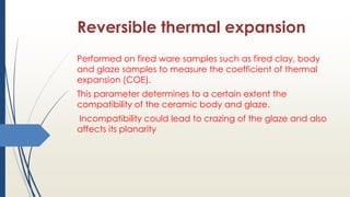 Reversible thermal expansion
Performed on fired ware samples such as fired clay, body
and glaze samples to measure the coefficient of thermal
expansion (COE).
This parameter determines to a certain extent the
compatibility of the ceramic body and glaze.
Incompatibility could lead to crazing of the glaze and also
affects its planarity
 
