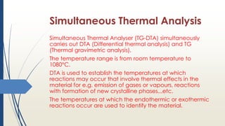 Simultaneous Thermal Analysis
Simultaneous Thermal Analyser (TG-DTA) simultaneously
carries out DTA (Differential thermal analysis) and TG
(Thermal gravimetric analysis).
The temperature range is from room temperature to
1080°C.
DTA is used to establish the temperatures at which
reactions may occur that involve thermal effects in the
material for e.g. emission of gases or vapours, reactions
with formation of new crystalline phases...etc.
The temperatures at which the endothermic or exothermic
reactions occur are used to identify the material.
 