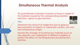 Simultaneous Thermal Analysis
TG quantitatively evaluates increases or losses in weight of
the material caused by the corresponding oxidation
reactions, vapour or gas reactions.
Uses
Determine the amount of weight loss due to gaseous
decomposition of organic or carbonate content...etc and
their temperature ranges.
Monitor the changes of incoming raw materials (such as
clay deposits, raw material lots or different suppliers) to
predict the effect on the firing process and production
batches.
 