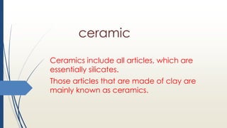 ceramic
Ceramics include all articles, which are
essentially silicates.
Those articles that are made of clay are
mainly known as ceramics.
 