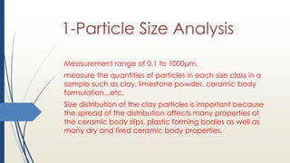 1-Particle Size Analysis
Measurement range of 0.1 to 1000μm.
measure the quantities of particles in each size class in a
sample such as clay, limestone powder, ceramic body
formulation...etc.
Size distribution of the clay particles is important because
the spread of the distribution affects many properties of
the ceramic body slips, plastic forming bodies as well as
many dry and fired ceramic body properties.
 