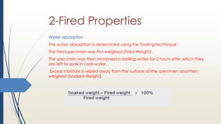 2-Fired Properties
Water absorption
The water absorption is determined using the "boiling technique".
The fired specimen was first weighed (Fired Weight).
The specimen was then immersed in boiling water for 2 hours after which they
are left to soak in cool water.
Excess moisture is wiped away from the surface of the specimen and then
weighed (Soaked Weight).
 