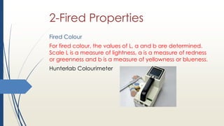 2-Fired Properties
Fired Colour
For fired colour, the values of L, a and b are determined.
Scale L is a measure of lightness, a is a measure of redness
or greenness and b is a measure of yellowness or blueness.
Hunterlab Colourimeter
 