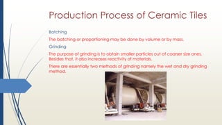 Production Process of Ceramic Tiles
Batching
The batching or proportioning may be done by volume or by mass.
Grinding
The purpose of grinding is to obtain smaller particles out of coarser size ones.
Besides that, it also increases reactivity of materials.
There are essentially two methods of grinding namely the wet and dry grinding
method.
 