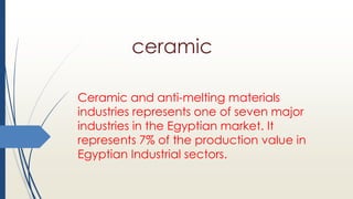 ceramic
Ceramic and anti-melting materials
industries represents one of seven major
industries in the Egyptian market. It
represents 7% of the production value in
Egyptian Industrial sectors.
 
