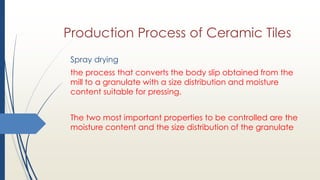 Production Process of Ceramic Tiles
Spray drying
the process that converts the body slip obtained from the
mill to a granulate with a size distribution and moisture
content suitable for pressing.
The two most important properties to be controlled are the
moisture content and the size distribution of the granulate
 