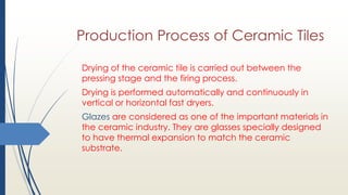 Production Process of Ceramic Tiles
Drying of the ceramic tile is carried out between the
pressing stage and the firing process.
Drying is performed automatically and continuously in
vertical or horizontal fast dryers.
Glazes are considered as one of the important materials in
the ceramic industry. They are glasses specially designed
to have thermal expansion to match the ceramic
substrate.
 
