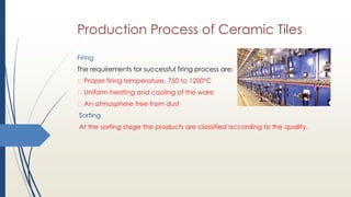 Production Process of Ceramic Tiles
Firing
The requirements for successful firing process are:
Proper firing temperature, 750 to 1200°C
Uniform heating and cooling of the ware
An atmosphere free from dust
Sorting
At the sorting stage the products are classified according to the quality.
 