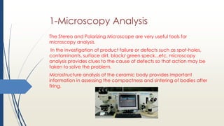 1-Microscopy Analysis
The Stereo and Polarizing Microscope are very useful tools for
microscopy analysis.
In the investigation of product failure or defects such as spot-holes,
contaminants, surface dirt, black/ green speck...etc, microscopy
analysis provides clues to the cause of defects so that action may be
taken to solve the problem.
Microstructure analysis of the ceramic body provides important
information in assessing the compactness and sintering of bodies after
firing.
 