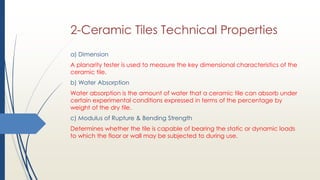 2-Ceramic Tiles Technical Properties
a) Dimension
A planarity tester is used to measure the key dimensional characteristics of the
ceramic tile.
b) Water Absorption
Water absorption is the amount of water that a ceramic tile can absorb under
certain experimental conditions expressed in terms of the percentage by
weight of the dry tile.
c) Modulus of Rupture & Bending Strength
Determines whether the tile is capable of bearing the static or dynamic loads
to which the floor or wall may be subjected to during use.
 