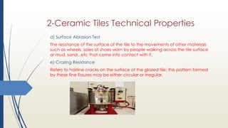 d) Surface Abrasion Test
The resistance of the surface of the tile to the movements of other materials
such as wheels, soles of shoes worn by people walking across the tile surface
or mud, sand...etc that come into contact with it.
e) Crazing Resistance
Refers to hairline cracks on the surface of the glazed tile; the pattern formed
by these fine fissures may be either circular or irregular.
2-Ceramic Tiles Technical Properties
 