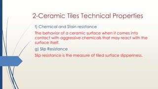 f) Chemical and Stain resistance
The behavior of a ceramic surface when it comes into
contact with aggressive chemicals that may react with the
surface itself.
g) Slip Resistance
Slip resistance is the measure of tiled surface slipperiness.
2-Ceramic Tiles Technical Properties
 