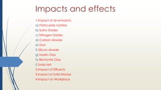 Impacts and effects
1-Impact of air emissions
a) Particulate matters
b) Sulfur Oxides
c) Nitrogen Oxides
d) Carbon dioxide
e) Dust
f) Silicon dioxide
g) Kaolin Clay
h) Bentonite Clay
i) Soda ash
2-Impact of Effluents
3-Impact of Solid Wastes
4-Impact on Workplace
 