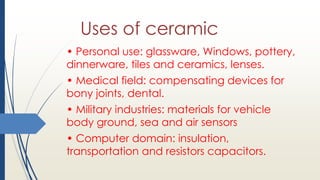 Uses of ceramic
• Personal use: glassware, Windows, pottery,
dinnerware, tiles and ceramics, lenses.
• Medical field: compensating devices for
bony joints, dental.
• Military industries: materials for vehicle
body ground, sea and air sensors
• Computer domain: insulation,
transportation and resistors capacitors.
 