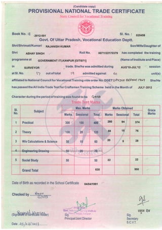 (Candidate copy)
Sl. No. : ozs+sa
Govt. Of Uttar Pradesh, Vocational Education Deptt.
PROVISIONAL NATIONAL TRADE CERTIFICATE
$!ats Council for Voc
Book No. :E _2012_oo1
Shri/Shrimati/Kumari Rl.;lt1tSH KUMAR
Shri ABHAy STNGH Roll No.
programme at covERNMENT rn,KANpuR [Grn071tr
(Name of Institute and Place)
in
SURVEYOR trade. She/he was admitted during AUc,10-JUL,12 session
unit(s)atSl. No. tf out of total lq admitted against Ol
affiliated to National GouncilforVocationalTraining vide order No. DGET U Pzl'vX B€FoAE lg6? She/He
haspassedtheAlllndiaTradeTestforGraftsmenTrainingScheme heldintheMonthof JULy-2012
Character during the period of traihing was found to be Q soO
SonMlife/Daughter of
0071122170379 has completed the training
Trade Test Marks
st,
No.
Subject
Max ffiarks Marks Obtained
Grace
MarksMarks Sessional Total Marks Sessioml Total
1 Practical 300 100 @ 280 94 374
2 Theory 20 120
58 18 76
3 Ws Galculations & Science 50 10 60
20 8 28
v 'v '9
5 SocialStudy 50 50 22 22
Grand Total 630 500
Date of Birth as recorded in the School Certificate o4to4r1se1
checked by ryft'....
( s i
s,.Bffi $Brt! rtm?B l8rhe ,.l
{rg1il
sig
Secretary
s.c.v.T.
Principal/Joint Director
Date .. P
"5. /. ri.+/. t*.t 3.
F
 