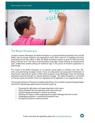 To learn more about the organization, please visit www.raikesfoundation.org.
THE RAIKES FOUNDATION
Located in Seattle, Washington, the Raikes Foundation is a private foundation founded by Tricia and Jeff
Raikes, who are actively involved in the organization’s work. With a team of 11 employees and annual
grantmaking of over $11 million in 2015, the Raikes Foundation expects to grow its staff and annual
giving in the near term. The culture of the foundation encourages creative thinking, an entrepreneurial
spirit, collaborative problem-solving and intellectual rigor in the pursuit of innovative approaches to
philanthropy.
The mission of the Raikes Foundation is to empower young people to transform their lives. Our
three core grantmaking strategies include a focus on ending youth and young adult homelessness in
King County, improving the quality of after-school programs across Washington State and improving
educational outcomes through our national education strategy. The Raikes Foundation is committed
to diversity, equity and inclusion within our organization and its application in our programmatic work.
The foundation believes in the power of catalytic philanthropy. This translates into grantmaking strategies
that look for high-leverage opportunities to maximize impact by:
• Convening the right players and supporting projects with impact
• Taking calculated risks and supporting under-resourced areas
• Concentrating grantmaking on a discrete set of issues
• Working with urgency, while recognizing that complex challenges take time to solve
• Challenging assumptions—including the foundation’s own
• Driving action based on evidence and data
2Raikes Foundation | Program Officer
 