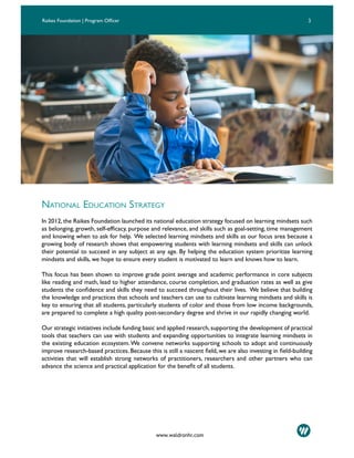 3Raikes Foundation | Program Officer
NATIONAL EDUCATION STRATEGY
In 2012, the Raikes Foundation launched its national education strategy focused on learning mindsets such
as belonging, growth, self-efficacy, purpose and relevance, and skills such as goal-setting, time management
and knowing when to ask for help. We selected learning mindsets and skills as our focus area because a
growing body of research shows that empowering students with learning mindsets and skills can unlock
their potential to succeed in any subject at any age. By helping the education system prioritize learning
mindsets and skills, we hope to ensure every student is motivated to learn and knows how to learn.
This focus has been shown to improve grade point average and academic performance in core subjects
like reading and math, lead to higher attendance, course completion, and graduation rates as well as give
students the confidence and skills they need to succeed throughout their lives. We believe that building
the knowledge and practices that schools and teachers can use to cultivate learning mindsets and skills is
key to ensuring that all students, particularly students of color and those from low income backgrounds,
are prepared to complete a high quality post-secondary degree and thrive in our rapidly changing world.
Our strategic initiatives include funding basic and applied research,supporting the development of practical
tools that teachers can use with students and expanding opportunities to integrate learning mindsets in
the existing education ecosystem.We convene networks supporting schools to adopt and continuously
improve research-based practices. Because this is still a nascent field, we are also investing in field-building
activities that will establish strong networks of practitioners, researchers and other partners who can
advance the science and practical application for the benefit of all students.
www.waldronhr.com
 