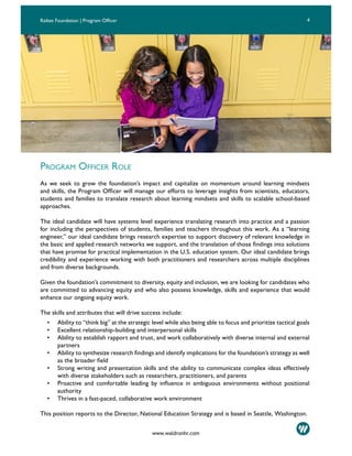 4Raikes Foundation | Program Officer
www.waldronhr.com
PROGRAM OFFICER ROLE
As we seek to grow the foundation’s impact and capitalize on momentum around learning mindsets
and skills, the Program Officer will manage our efforts to leverage insights from scientists, educators,
students and families to translate research about learning mindsets and skills to scalable school-based
approaches.
The ideal candidate will have systems level experience translating research into practice and a passion
for including the perspectives of students, families and teachers throughout this work. As a “learning
engineer,” our ideal candidate brings research expertise to support discovery of relevant knowledge in
the basic and applied research networks we support, and the translation of those findings into solutions
that have promise for practical implementation in the U.S. education system. Our ideal candidate brings
credibility and experience working with both practitioners and researchers across multiple disciplines
and from diverse backgrounds.
Given the foundation’s commitment to diversity, equity and inclusion, we are looking for candidates who
are committed to advancing equity and who also possess knowledge, skills and experience that would
enhance our ongoing equity work.
The skills and attributes that will drive success include:
• Ability to “think big” at the strategic level while also being able to focus and prioritize tactical goals
• Excellent relationship-building and interpersonal skills
• Ability to establish rapport and trust, and work collaboratively with diverse internal and external
partners
• Ability to synthesize research findings and identify implications for the foundation’s strategy as well
as the broader field
• Strong writing and presentation skills and the ability to communicate complex ideas effectively
with diverse stakeholders such as researchers, practitioners, and parents
• Proactive and comfortable leading by influence in ambiguous environments without positional
authority
• Thrives in a fast-paced, collaborative work environment
This position reports to the Director, National Education Strategy and is based in Seattle, Washington.
 