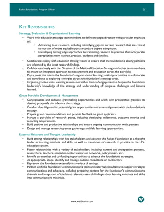 4 5Raikes Foundation | Program Officer
www.waldronhr.com
KEY RESPONSIBILITIES
Strategy, Evaluation & Organizational Learning
• Work with education strategy team members to define strategic direction with particular emphasis
on:
• Advancing basic research, including identifying gaps in current research that are critical
to our aim of more equitable post-secondary degree completion.
• Developing cutting edge approaches to translating research to practice that incorporate
perspectives from science, practice, students and families.
• Collaborate closely with education strategy team to ensure that the foundation’s scaling partners
are informed by the latest research findings.
• Collaborate closely with the Director of the National Education Strategy and other team members
to ensure an integrated approach to measurement and evaluation across the portfolio.
• Play a proactive role in the foundation’s organizational learning; seek opportunities to collaborate
and contribute to exploring synergies across the foundation’s strategy areas.
• Organize grantee visits, learning sessions and other forms of engagement to deepen the foundation
leadership’s knowledge of the strategy and understanding of progress, challenges and lessons
learned.
Grant Portfolio Development & Management
• Conceptualize and cultivate grantmaking opportunities and work with prospective grantees to
develop proposals that advance the strategy.
• Conduct due diligence for potential grant opportunities and assess alignment with the foundation’s
strategy.
• Prepare grant recommendations and provide feedback to grant applicants.
• Manage a portfolio of research grants, including developing milestones, outcome metrics and
reporting requirements.
• Build positive and productive relationships and ensure ongoing communication with grantees.
• Design and manage research grantee gatherings and field learning opportunities.
External Relations and Thought Leadership
• Build strong relationships with key stakeholders and advance the Raikes Foundation as a thought
leader in learning mindsets and skills, as well as translation of research to practice in the U.S.
education system.
• Foster relationships with a variety of stakeholders, including current and prospective grantees,
researchers, teachers, education sector leaders or networks, policymakers, etc.
• Identify partnership and co-funding opportunities to advance the foundation’s strategies.
• As appropriate, scope, identify and manage outside consultants or contractors.
• Represent the foundation externally in a variety of settings.
• Partner with the foundation’s communications team and external consultants to support strategic
communications and advocacy, including preparing content for the foundation’s communications
channels and integration of the latest relevant research findings about learning mindsets and skills
into communications materials.
 