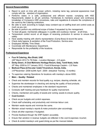 General Responsibilities
 Report to work on time with proper uniform, including name tag, personal appearance must
comply with the standard of organization.
 Performs duties in a safe, professional and efficient manner, complying with HSE
Requirements related to all job activities. Familiarizes & maintains proper and continuous
knowledge of Company’s HSE procedures, rules and regulations & ensures the compliance of
the same by the Catering contractors.
 Be able to work according to budget, keep constant eye on staffing level and control costs as
much as you can.
 Be able to perform any additional scope of duties if requested by the management.
 To treat all guest, members& colleagues in a pottle and courteous manner at all times.
 Temperature control record at all stages of receiving production & service to ensure food
safety.
 Have weekly meeting with client’s representative (Camp Boss) & record the same.
 Check daily hygiene & sanitation of the Food Production, Service area.
 Employees Monthly Time Sheet.
 Coordinate with Maintenance Department.
 Responsible for the profitability of the locations.
Professional Experience
 Four N Catering, Abu Dhabi, UAE
(26th March 2012 To Till Date – Location Manager – 4.5 years.
 Derby Green, A Club Mahindra Heritage Resort, Ooty, Tamil Nadu, India
(8th May -2009 to 31st January 2012 - Food & Beverage Captain – 2.8 Years
 Muthoot Plaza (A five-star hotel) Trivandrum, Kerala, India.
(10thNovember -2008 to24th April - 2009 - (Industrial Training - 6 months)
 To supervise catering Operations for locations with manday’s above 6000.
 Main: - Quality / Related
 Check and maintain records for food quality e.g. recipes, cleaning schedule, etc.
 Supervise the storekeeper in checking and storing the quality of food products.
 Checks and maintained employees in the standard requirement.
 Conducts staff meeting and give feedback for quality improvement.
 Checks, maintained and quality of assets and running assets to ensure quality.
 Cost Control:-
 Check as per budgets and control expenses.
 Check staff scheduling and productivity and minimize labour cost.
 Maintain waste reports and minimize the same.
 Maintain actual manday’s reports & make production plan accordingly.
 Check all other expenses if budgeted.
 Provide feedback through the ERP System accurately.
 Ensure that variation in revenue budgets are reflected in the cost & expenses incurred.
 Check & control manday’s and guest dining as per the invoiced details.
 