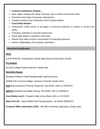  Customer Satisfaction Related: -
 Have regular meeting with clients (minimum once a month) & record the same.
 Document action taken & measure improvement.
 Feedback records to be maintained in the Company System.
 Food Safety Related:-
 Temperature control record at all stages of receiving production & service to ensure food
safety.
 Production schedules to minimize holding time.
 Check daily hygiene & sanitation of the area.
 Reports food safety concerns documented to immediate supervisor.
 Ensure confidentiality of the business information.
SSLC
K.R.K.P.M.B.H.S. Kadampanad, Kerala State Board of Examination Kerala.
Pre -Degree
St.Cyril's College Kerala University, Kerala, India
Bachelors Degree
Bachelors Degree in Hotel Management& Catering Science
(SNGM Arts & Science College, University of Kerala, Kerala, India)
EHS Risk Assessment Training Programme, Abu Dhabi, UAE on 15/07/2013
ADFCA Essential Food Safety Training, Abu Dhabi, UAE on 23/05/2012
Food Safety Level 2 - Passed & Held at Abu Dhabi, UAE on 31/01/2015
Basic First Aid - Aspire Middle East Training Institute, Abu Dhabi 09/06/2015
Computer Office Automation (COA) : MS Office & Internet applications, Kerala, India
Education Qualification
 