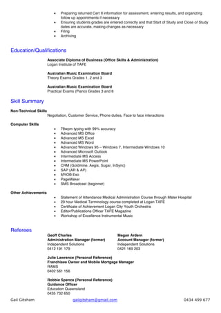 Gail Gitsham gailgitsham@gmail.com 0434 499 677
•   Preparing returned Cert II information for assessment, entering results, and organizing
follow up appointments if necessary
•   Ensuring students grades are entered correctly and that Start of Study and Close of Study
dates are accurate, making changes as necessary
•   Filing
•   Archiving
Education/Qualifications
Associate Diploma of Business (Office Skills & Administration)
Logan Institute of TAFE
Australian Music Examination Board
Theory Exams Grades 1, 2 and 3
Australian Music Examination Board
Practical Exams (Piano) Grades 3 and 6
Skill Summary
Non-Technical Skills
Negotiation, Customer Service, Phone duties, Face to face interactions
Computer Skills
•   78wpm typing with 99% accuracy
•   Advanced MS Office
•   Advanced MS Excel
•   Advanced MS Word
•   Advanced Windows 95 – Windows 7, Intermediate Windows 10
•   Advanced Microsoft Outlook
•   Intermediate MS Access
•   Intermediate MS PowerPoint
•   CRM (Goldmine, Aegis, Sugar, InSync)
•   SAP (AR & AP)
•   MYOB Exo
•   PageMaker
•   SMS Broadcast (beginner)
Other Achievements
•   Statement of Attendance Medical Administration Course through Mater Hospital
•   20 hour Medical Terminology course completed at Logan TAFE
•   Certificate of Achievement Logan City Youth Orchestra
•   Editor/Publications Officer TAFE Magazine
•   Workshop of Excellence Instrumental Music
Referees
Geoff Charles Megan Ardern
Administration Manager (former) Account Manager (former)
Independent Solutions Independent Solutions
0412 191 179 0421 169 203
Julie Lawrence (Personal Reference)
Franchisee Owner and Mobile Mortgage Manager
RAMS
0402 561 156
Robbie Spence (Personal Reference)
Guidance Officer
Education Queensland
0435 732 650
 