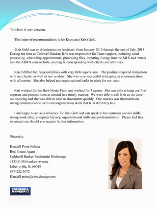 To whom it may concern,
This letter of recommendation is for Krystyna (Kris) Gehl.
Kris Gehl was an Administrative Assistant from January 2013 through the end of July, 2014.
During her time at Coldwell Banker, Kris was responsible for Team support, including word
processing, scheduling appointments, processing files, inputting listings into the MLS and rentals
into the AHRN.com website, mailing & corresponding with clients and attorneys.
Kris fulfilled her responsibilities with very little supervision. The position required interaction
with our clients, as well as our vendors. She was very successful in keeping in communication
with all parties. She also helped put organizational tasks in place for our team.
Kris worked for the Barb Noote Team and worked for 3 agents. She was able to keep our files
separate and process them as needed in a timely manner. We were able to call Kris as we were
out showing and she was able to send us documents quickly. Our success was dependent on
strong communication skills and organization skills that Kris definitely has.
I am happy to act as a reference for Kris Gehl and can speak to her customer service skills,
strong work ethic, computer literacy, organizational skills and professionalism. Please feel free
to contact me should you require further information.
Sincerely,
Kendall Point-Feltner
Real Estate Agent
Coldwell Banker Residential Brokerage
1133 S. Milwaukee Avenue
Libertyville, IL 60048
847-222-3072
Kendall.point@cbexchange.com
 
