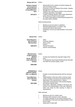 Mango (UK incl.
Northern Ireland)
& Concessions
Window Dresser
& Visual Merchan-
diser
2010-2013
Duties:
• Responsible for the creation of window displays for
new and existing stores.
• Production of sets and styling of the window displays.
• Management of staff.
• Assisted Juan Jose Barrera (stylist) in the production
of Mango advertising Campaigns
• Creation of Mango displays within larger department
stores (House of Frazer & John Lewis).
• To create a stimulating and interesting atmosphere for
the retail outlet’s clientele.
Skills & Achievements:
• Working as part of a team to deadlines.
• Working independently in a creative way.
• Liaising with various store teams.
• Distribution of work and implementation of the brand
image.
Nicole Farhi
Sales Represen-
tative & Visual
Merchandiser
2009-2010
Duties:
• Sales.
• Customer relations.
• Stock control.
• Cashier.
• Product Promotion.
• Internal merchandising
Madrid Fusion,
Jungle & Alegria
(Madrid)
Visual Merchan-
diser & Windows
Dresser
2008-2009
Duties:
• To keep and maintain the corporate image of the
shop.
• To develop the more forward thinking trends internally
and within the window display areas.
SPRINGFIELD
(GRUPO CORTE-
FIEL s.a.) (Madrid)
Visual Merchan-
diser & Window
Dresser
2007-2008
Duties:
• Creation of merchandising books with the merchant
team.
• Implementation of the book within numerous retail
outlets. Change of structures and window furniture
depending on the requirements or Season.
• Supervision and production of the window displays
and interiors with the team.
• Supervision, distribution, building of structures and
furniture, the implementation of the new collections
within new shops for their opening or shops in
refurbishment.
Skills achieved:
• Working as part of a creative team.
• Working under pressure in store openings.
• To realize schedules for the window dressers and
the distribution of the work and implementation of the
brand image.
• Supervision of retail staff.
 
