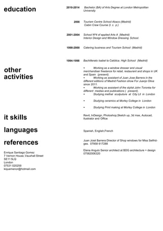 education 2010-2014 Bachelor (BA) of Arts Degree at London Metropolitan
University
2008 Tourism Centre School Abaco (Madrid)
Cabin Crew Course (t. c. p.)
2001-2004
1998-2000
School Nº4 of applied Arts A (Madrid)
Interior Design and Window Dressing School.
Catering business and Tourism School (Madrid)
other
activities
it skills
languages
1994-1998 Bachillerato Isabel la Católica. High School (Madrid)
• Working as a window dresser and visual
merchandiser freelance for retail, restaurant and shops in UK
and Spain (present).
• Working as assistant of Juan Jose Barrera in the
different editions of Madrid Fashion show For Juanjo Oliva
since 2011.
• Working as assistant of the stylist John Toronka for
different medias and publications ( present).
• Studying methal sculputure at City Lit in London
• Studying ceramics at Morley College in London
• Studying Print making at Morley College in London
Revit, InDesign, Photoshop,Sketch up, 3d max, Autocad,
Ilustrator and Office
Spanish, English,French
Juan José Barrera Director of Shop windows for Miss Selfrid-
ges. 07958 617288
Enrique Santiago Gomez
7 Vernon House, Vauxhall Street
SE11 5LQ
London
07531 020259
kiquemenor@hotmail.com
Elena Angulo Senior architect at BDG architecture + design
07582006320
references
 