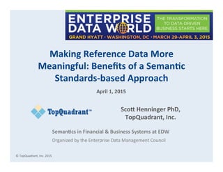 ©	
  TopQuadrant,	
  Inc.	
  2015	
  
Making  Reference  Data  More  
Meaningful:  Beneﬁts  of  a  Seman8c  
Standards-­‐based  Approach	
  
Sco?  Henninger  PhD,  
TopQuadrant,  Inc.  
	
  
Seman8cs  in  Financial  &  Business  Systems  at  EDW  
Organized	
  by	
  the	
  Enterprise	
  Data	
  Management	
  Council	
  
April  1,  2015	
  
 