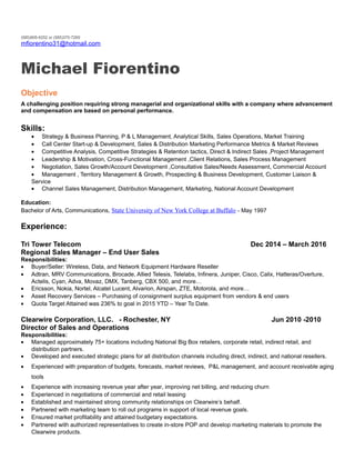 (585)905-6252 or (585)370-7269
mfiorentino31@hotmail.com
Michael Fiorentino
Objective
A challenging position requiring strong managerial and organizational skills with a company where advancement
and compensation are based on personal performance.
Skills:
• Strategy & Business Planning, P & L Management, Analytical Skills, Sales Operations, Market Training
• Call Center Start-up & Development, Sales & Distribution Marketing Performance Metrics & Market Reviews
• Competitive Analysis, Competitive Strategies & Retention tactics, Direct & Indirect Sales ,Project Management
• Leadership & Motivation, Cross-Functional Management ,Client Relations, Sales Process Management
• Negotiation, Sales Growth/Account Development ,Consultative Sales/Needs Assessment, Commercial Account
• Management , Territory Management & Growth, Prospecting & Business Development, Customer Liaison &
Service
• Channel Sales Management, Distribution Management, Marketing, National Account Development
Education:
Bachelor of Arts, Communications, State University of New York College at Buffalo - May 1997
Experience:
Tri Tower Telecom Dec 2014 – March 2016
Regional Sales Manager – End User Sales
Responsibilities:
• Buyer/Seller: Wireless, Data, and Network Equipment Hardware Reseller
• Adtran, MRV Communications, Brocade, Allied Telesis, Telelabs, Infinera, Juniper, Cisco, Calix, Hatteras/Overture,
Actelis, Cyan, Adva, Movaz, DMX, Tanberg, CBX 500, and more…
• Ericsson, Nokia, Nortel, Alcatel Lucent, Alvarion, Airspan, ZTE, Motorola, and more…
• Asset Recovery Services – Purchasing of consignment surplus equipment from vendors & end users
• Quota Target Attained was 236% to goal in 2015 YTD – Year To Date.
Clearwire Corporation, LLC. - Rochester, NY Jun 2010 -2010
Director of Sales and Operations
Responsibilities:
• Managed approximately 75+ locations including National Big Box retailers, corporate retail, indirect retail, and
distribution partners.
• Developed and executed strategic plans for all distribution channels including direct, indirect, and national resellers.
• Experienced with preparation of budgets, forecasts, market reviews, P&L management, and account receivable aging
tools
• Experience with increasing revenue year after year, improving net billing, and reducing churn
• Experienced in negotiations of commercial and retail leasing
• Established and maintained strong community relationships on Clearwire’s behalf.
• Partnered with marketing team to roll out programs in support of local revenue goals.
• Ensured market profitability and attained budgetary expectations.
• Partnered with authorized representatives to create in-store POP and develop marketing materials to promote the
Clearwire products.
 