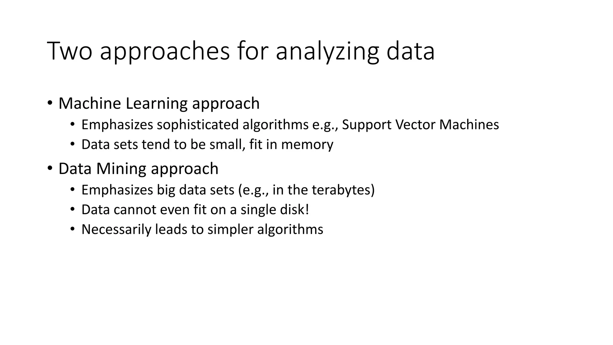 Two approaches for analyzing data
• Machine Learning approach
• Emphasizes sophisticated algorithms e.g., Support Vector Machines
• Data sets tend to be small, fit in memory
• Data Mining approach
• Emphasizes big data sets (e.g., in the terabytes)
• Data cannot even fit on a single disk!
• Necessarily leads to simpler algorithms
 