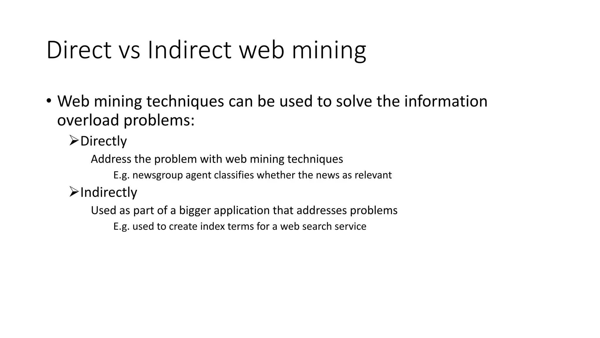 Direct vs Indirect web mining
• Web mining techniques can be used to solve the information
overload problems:
Directly
Address the problem with web mining techniques
E.g. newsgroup agent classifies whether the news as relevant
Indirectly
Used as part of a bigger application that addresses problems
E.g. used to create index terms for a web search service
 