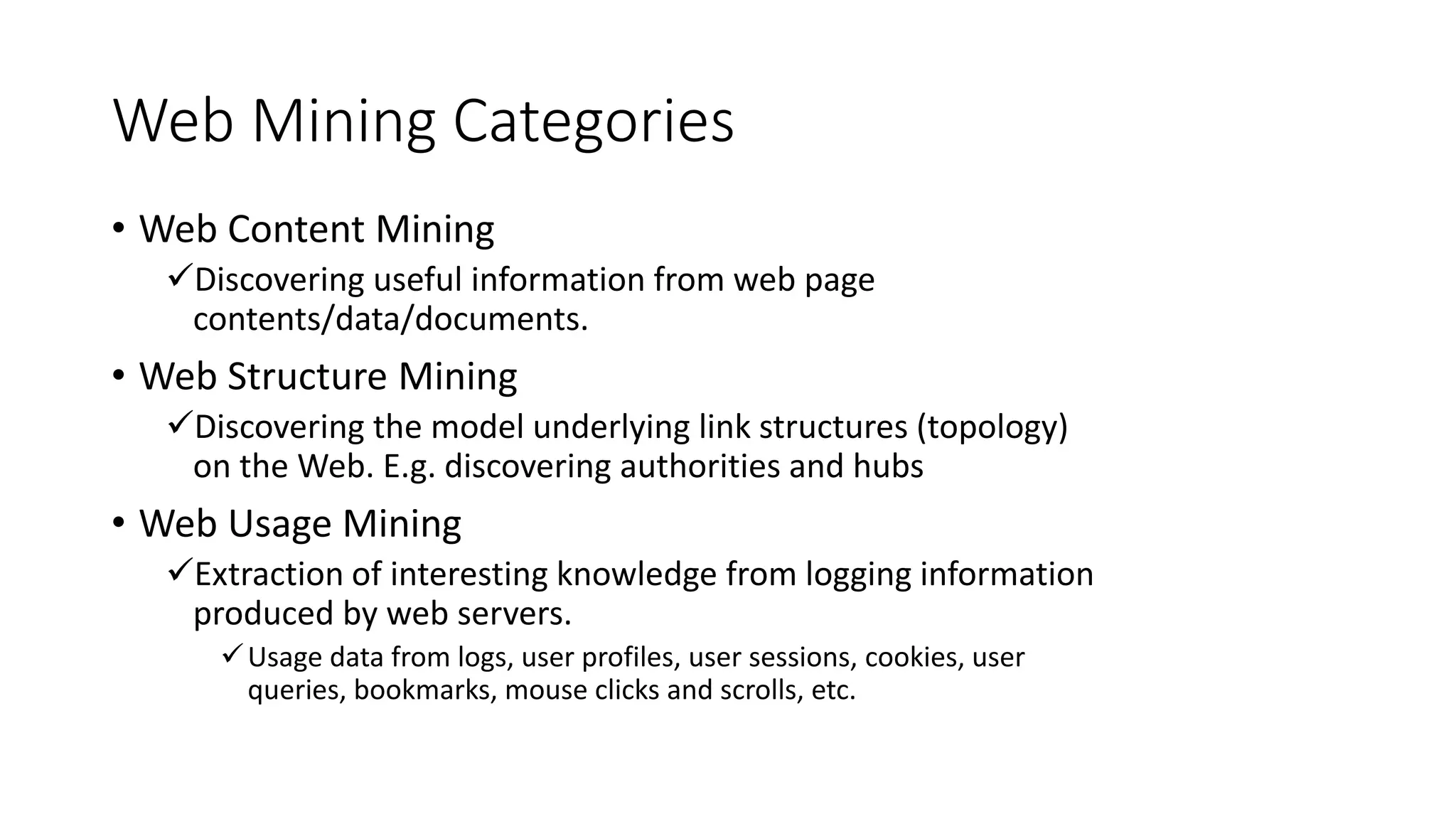 Web Mining Categories
• Web Content Mining
Discovering useful information from web page
contents/data/documents.
• Web Structure Mining
Discovering the model underlying link structures (topology)
on the Web. E.g. discovering authorities and hubs
• Web Usage Mining
Extraction of interesting knowledge from logging information
produced by web servers.
Usage data from logs, user profiles, user sessions, cookies, user
queries, bookmarks, mouse clicks and scrolls, etc.
 