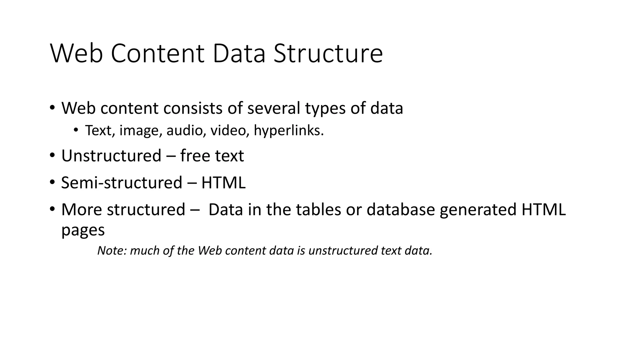Web Content Data Structure
• Web content consists of several types of data
• Text, image, audio, video, hyperlinks.
• Unstructured – free text
• Semi-structured – HTML
• More structured – Data in the tables or database generated HTML
pages
Note: much of the Web content data is unstructured text data.
 