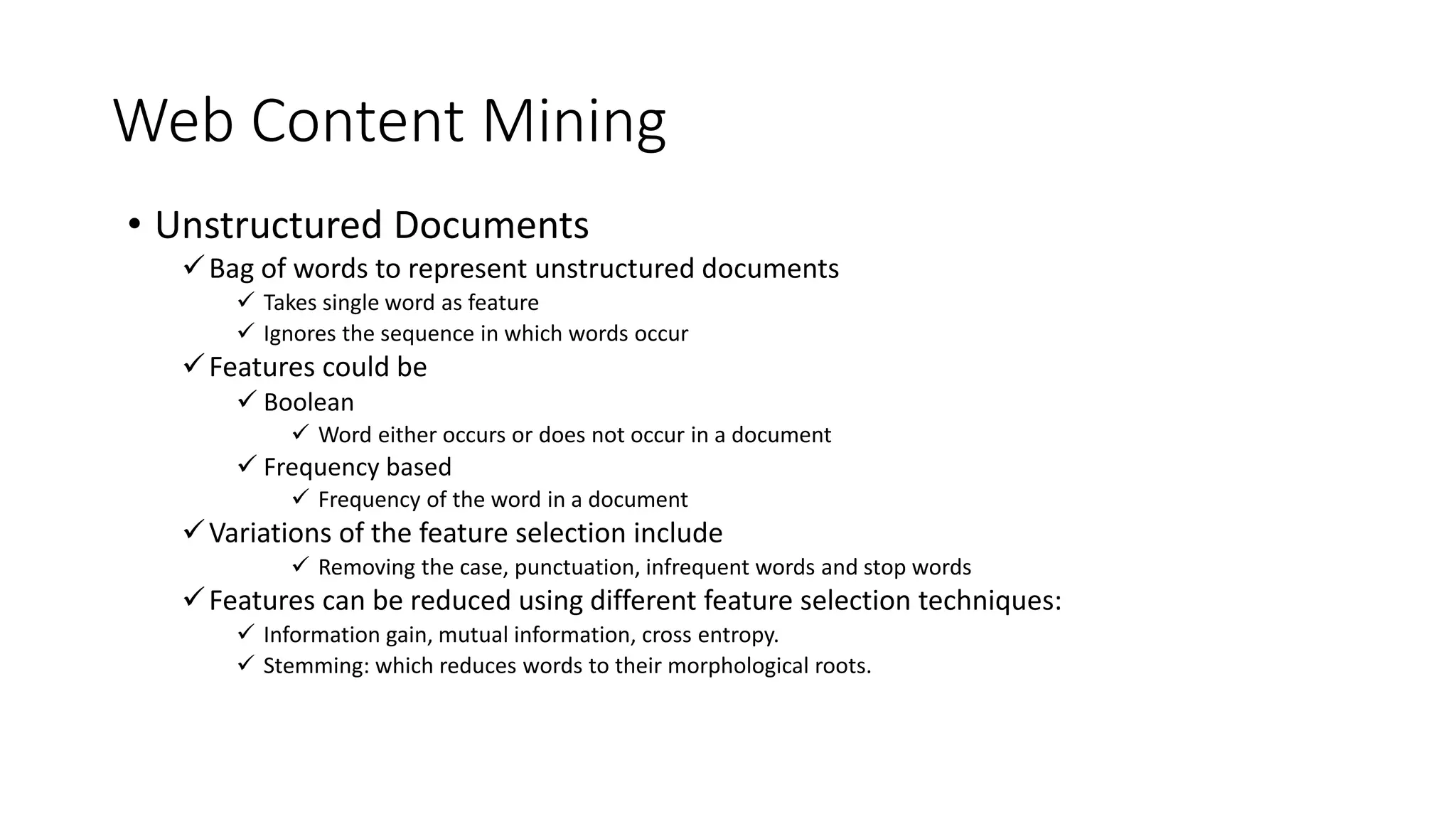 Web Content Mining
• Unstructured Documents
Bag of words to represent unstructured documents
 Takes single word as feature
 Ignores the sequence in which words occur
Features could be
 Boolean
 Word either occurs or does not occur in a document
 Frequency based
 Frequency of the word in a document
Variations of the feature selection include
 Removing the case, punctuation, infrequent words and stop words
Features can be reduced using different feature selection techniques:
 Information gain, mutual information, cross entropy.
 Stemming: which reduces words to their morphological roots.
 