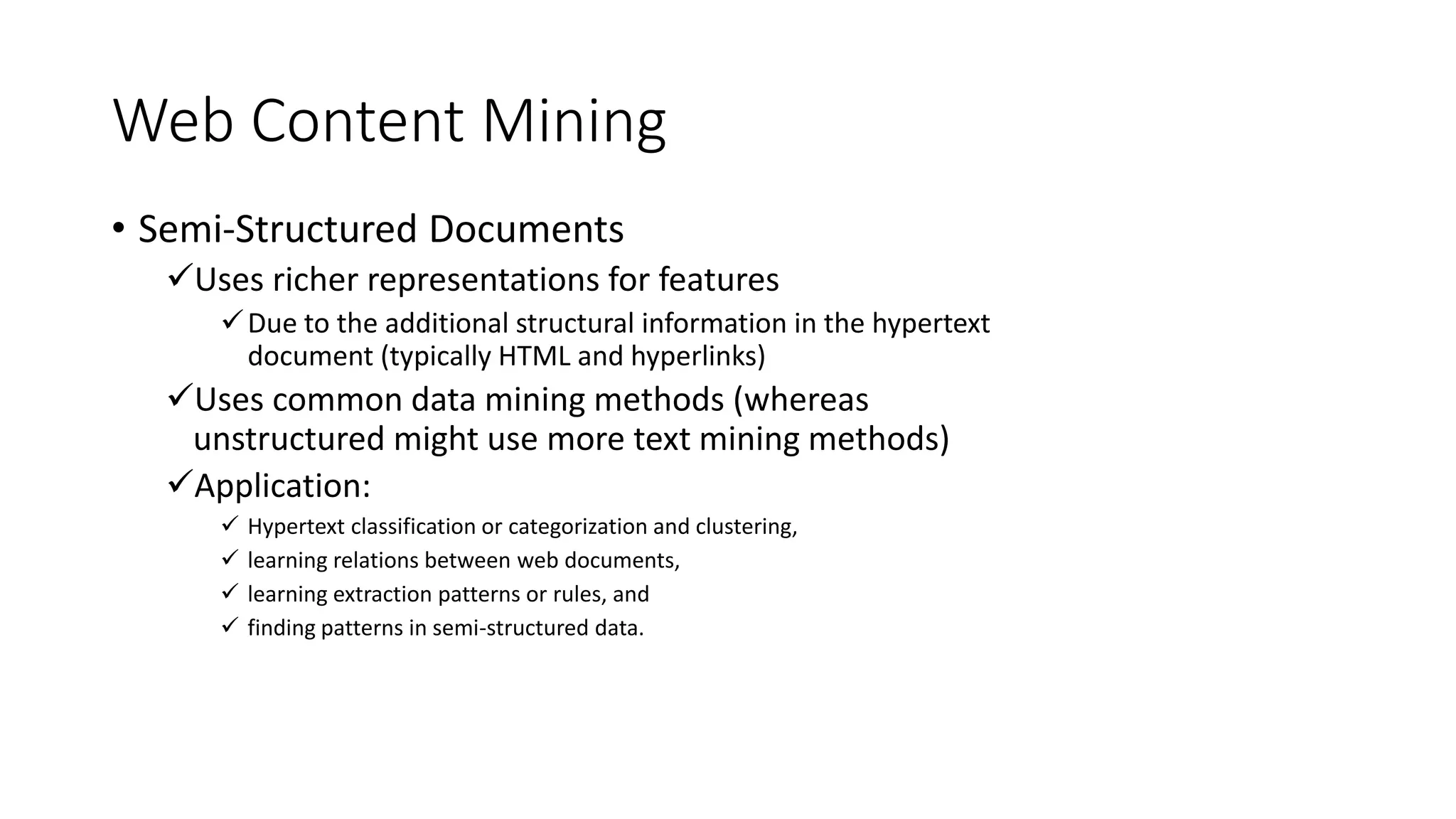 Web Content Mining
• Semi-Structured Documents
Uses richer representations for features
Due to the additional structural information in the hypertext
document (typically HTML and hyperlinks)
Uses common data mining methods (whereas
unstructured might use more text mining methods)
Application:
 Hypertext classification or categorization and clustering,
 learning relations between web documents,
 learning extraction patterns or rules, and
 finding patterns in semi-structured data.
 