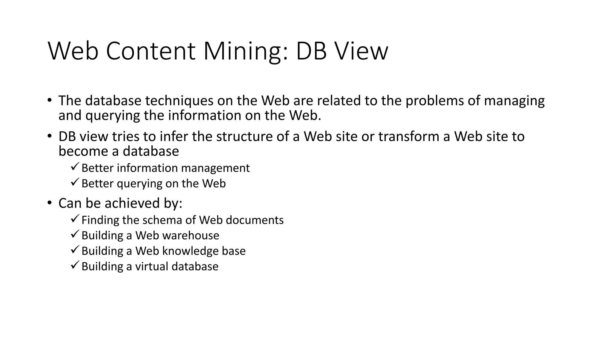 Web Content Mining: DB View
• The database techniques on the Web are related to the problems of managing
and querying the information on the Web.
• DB view tries to infer the structure of a Web site or transform a Web site to
become a database
Better information management
Better querying on the Web
• Can be achieved by:
Finding the schema of Web documents
Building a Web warehouse
Building a Web knowledge base
Building a virtual database
 