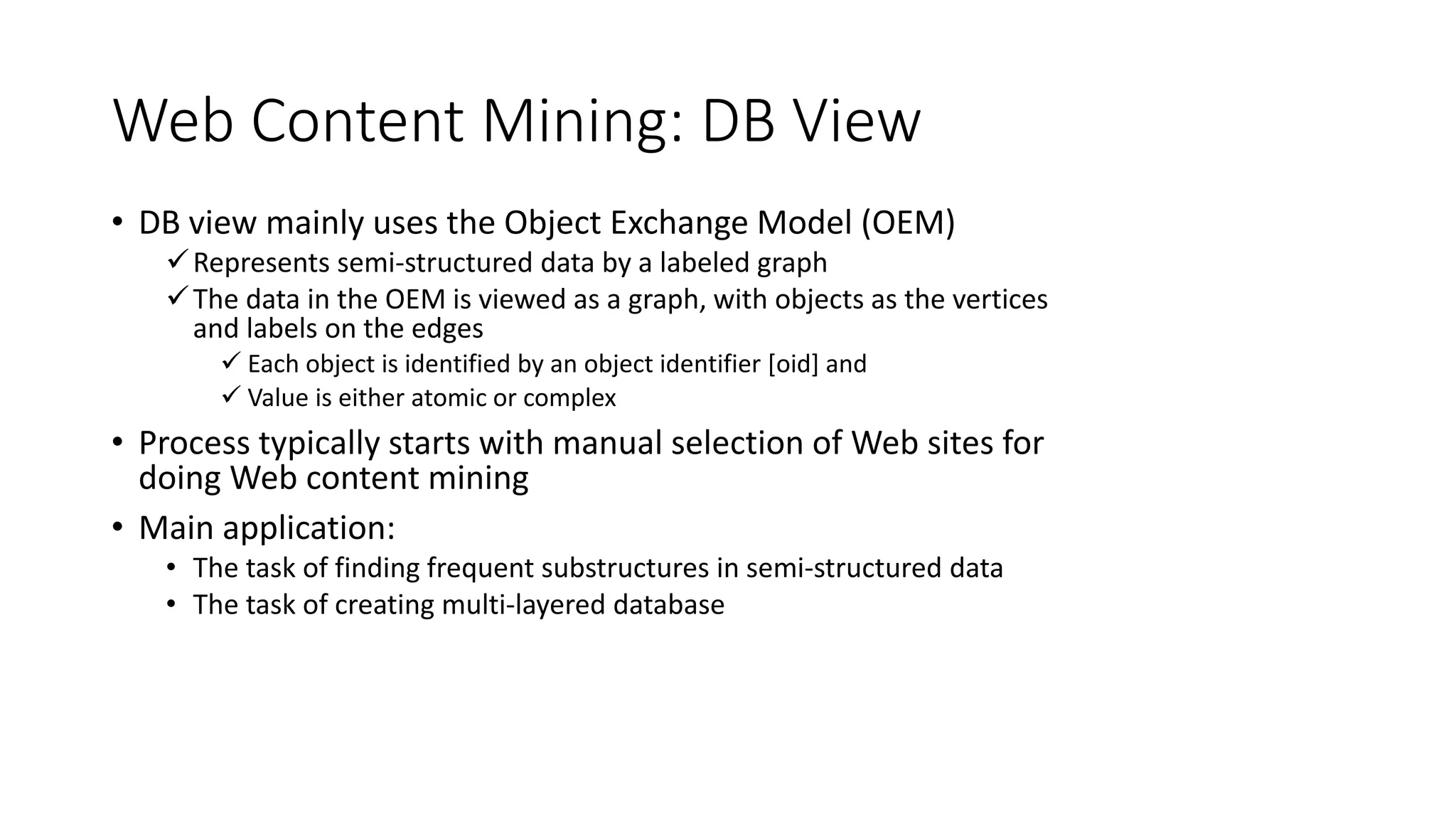Web Content Mining: DB View
• DB view mainly uses the Object Exchange Model (OEM)
Represents semi-structured data by a labeled graph
The data in the OEM is viewed as a graph, with objects as the vertices
and labels on the edges
 Each object is identified by an object identifier [oid] and
 Value is either atomic or complex
• Process typically starts with manual selection of Web sites for
doing Web content mining
• Main application:
• The task of finding frequent substructures in semi-structured data
• The task of creating multi-layered database
 