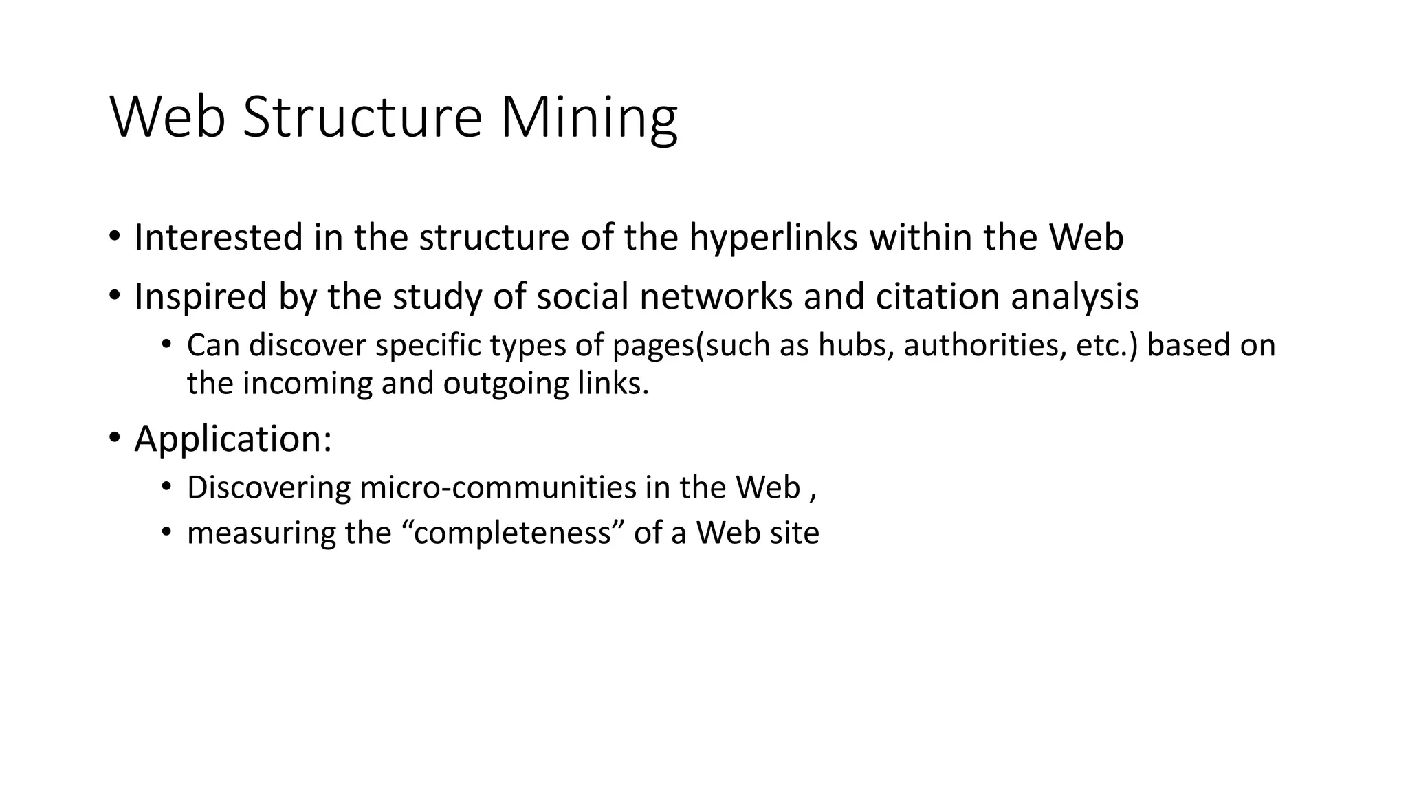 Web Structure Mining
• Interested in the structure of the hyperlinks within the Web
• Inspired by the study of social networks and citation analysis
• Can discover specific types of pages(such as hubs, authorities, etc.) based on
the incoming and outgoing links.
• Application:
• Discovering micro-communities in the Web ,
• measuring the “completeness” of a Web site
 