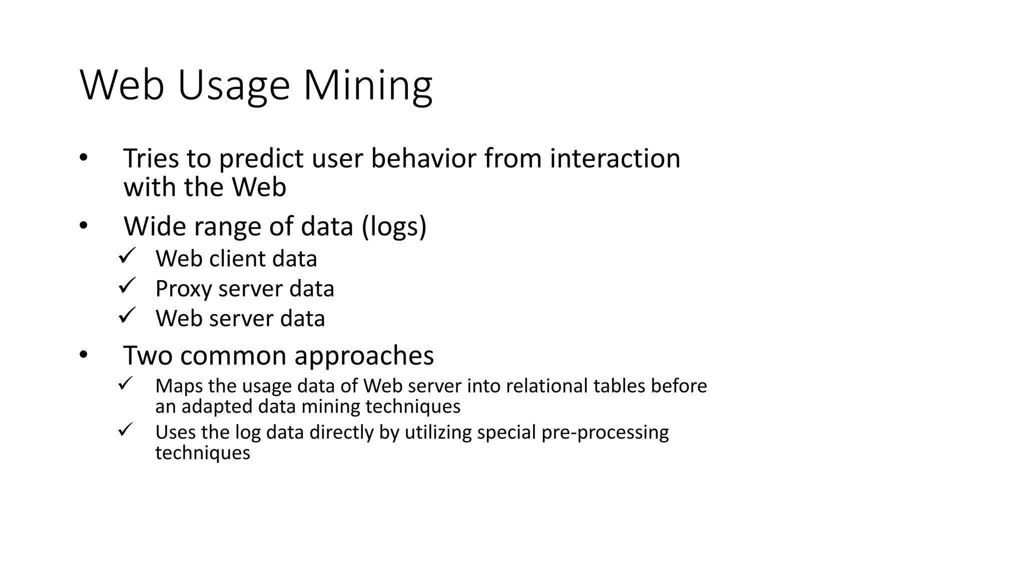 Web Usage Mining
• Tries to predict user behavior from interaction
with the Web
• Wide range of data (logs)
 Web client data
 Proxy server data
 Web server data
• Two common approaches
 Maps the usage data of Web server into relational tables before
an adapted data mining techniques
 Uses the log data directly by utilizing special pre-processing
techniques
 