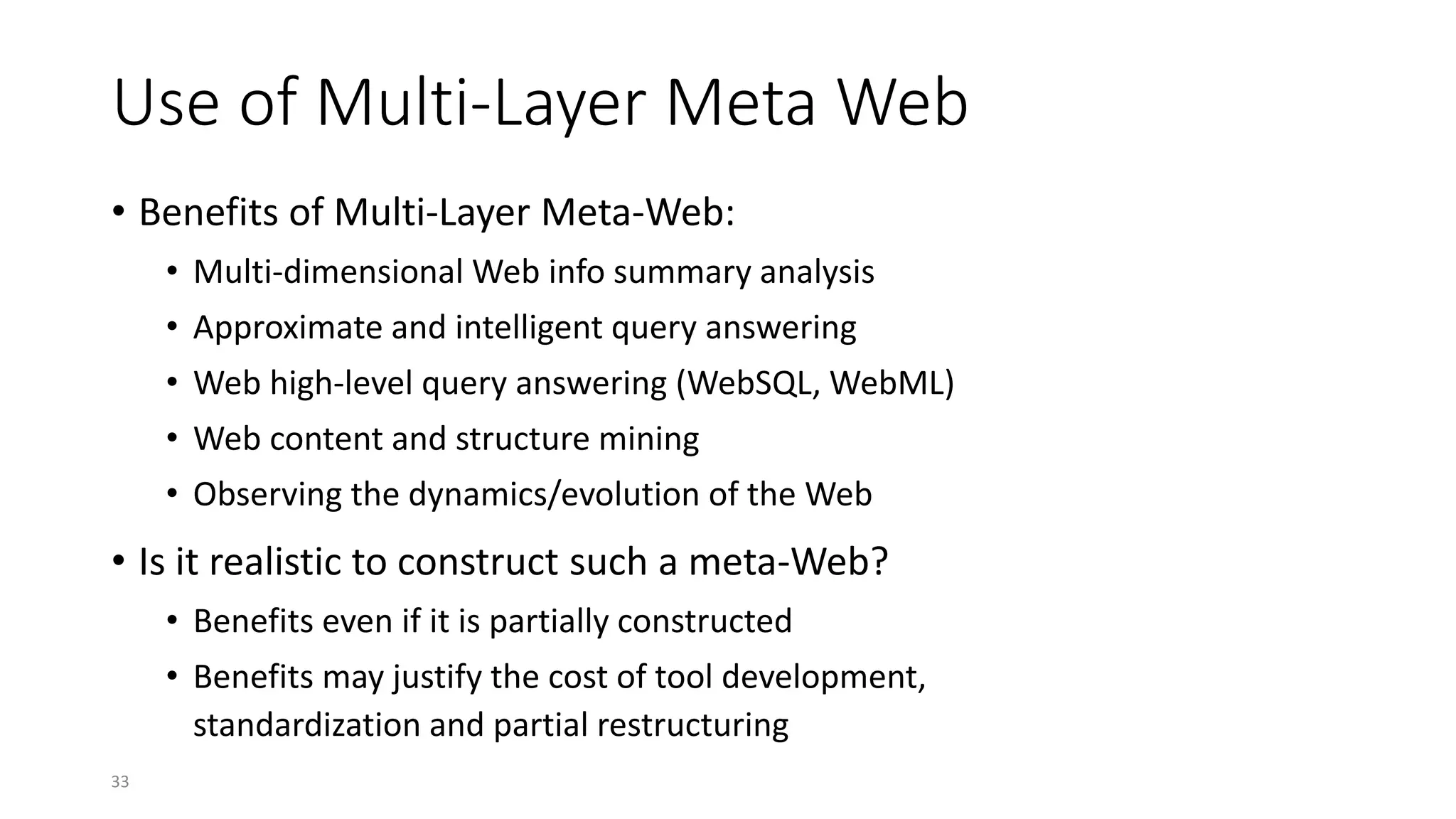 33
Use of Multi-Layer Meta Web
• Benefits of Multi-Layer Meta-Web:
• Multi-dimensional Web info summary analysis
• Approximate and intelligent query answering
• Web high-level query answering (WebSQL, WebML)
• Web content and structure mining
• Observing the dynamics/evolution of the Web
• Is it realistic to construct such a meta-Web?
• Benefits even if it is partially constructed
• Benefits may justify the cost of tool development,
standardization and partial restructuring
 