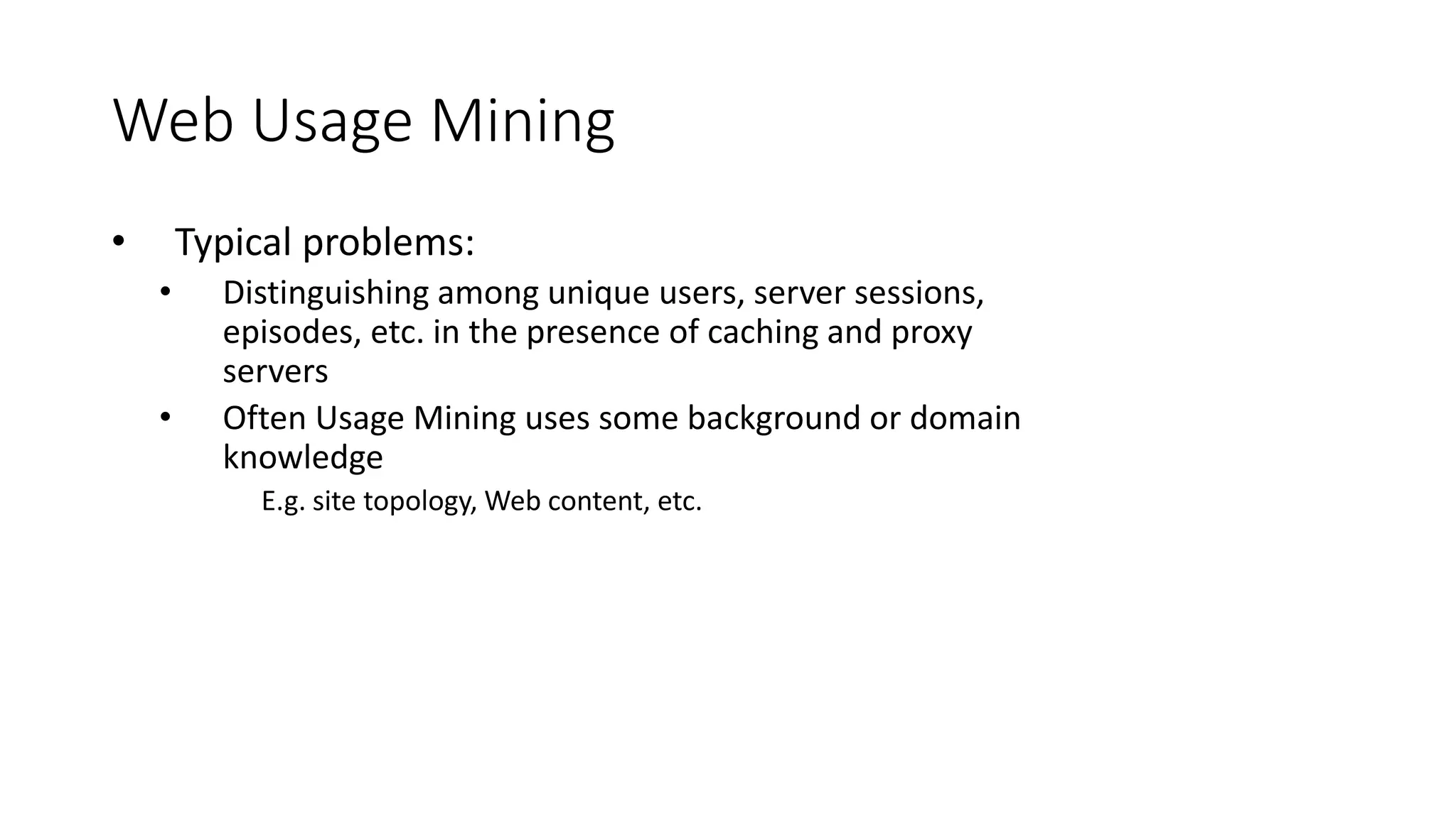 Web Usage Mining
• Typical problems:
• Distinguishing among unique users, server sessions,
episodes, etc. in the presence of caching and proxy
servers
• Often Usage Mining uses some background or domain
knowledge
E.g. site topology, Web content, etc.
 