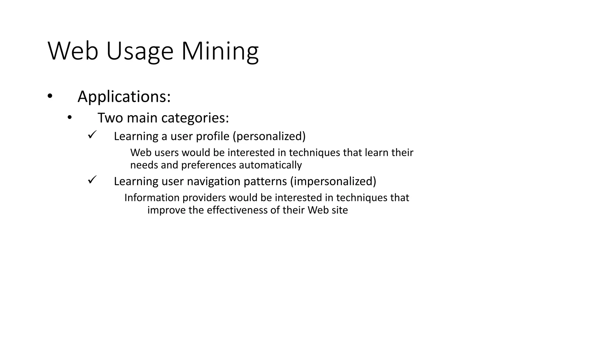 Web Usage Mining
• Applications:
• Two main categories:
 Learning a user profile (personalized)
Web users would be interested in techniques that learn their
needs and preferences automatically
 Learning user navigation patterns (impersonalized)
Information providers would be interested in techniques that
improve the effectiveness of their Web site
 