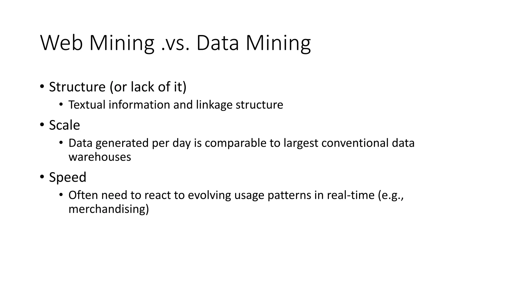 Web Mining .vs. Data Mining
• Structure (or lack of it)
• Textual information and linkage structure
• Scale
• Data generated per day is comparable to largest conventional data
warehouses
• Speed
• Often need to react to evolving usage patterns in real-time (e.g.,
merchandising)
 