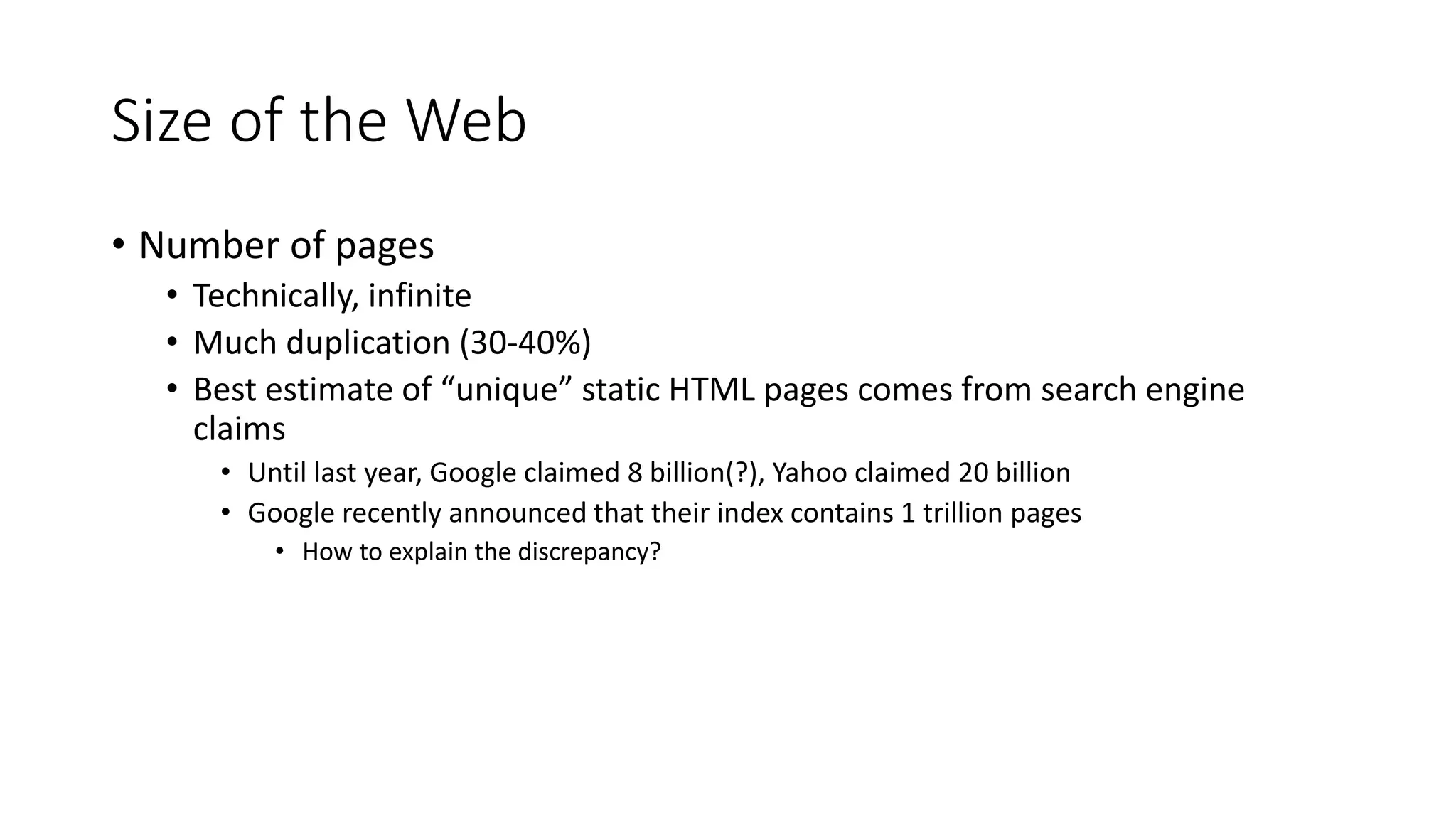 Size of the Web
• Number of pages
• Technically, infinite
• Much duplication (30-40%)
• Best estimate of “unique” static HTML pages comes from search engine
claims
• Until last year, Google claimed 8 billion(?), Yahoo claimed 20 billion
• Google recently announced that their index contains 1 trillion pages
• How to explain the discrepancy?
 