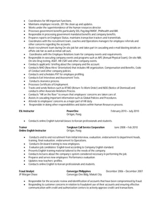  Coordinates for HR important functions.
 Maintains employee records, 201 file clean up and updates.
 Works under the superintendence of the human resources director.
 Processes government benefits particularly SSS, Pag-ibig/HMDF, Philhealth and BIR.
 Responsible in processing government mandated benefits and company benefits.
 Prepares reports on Employee Status, maintains transaction trackers and transmittals.
 Coordinates with the recruitment team, coaches and Operations managers for employee referrals and
other concerns regarding the accounts.
 Assist recruitment team during On-site job fair and takes part in cascading and e-mail blasting details on
offsite Job fair as well as initial call outs.
 Coordinates with the Employee Relations team for company events and requirements.
 Responsible in executing company events and programs such as APE (Annual Physical Exam), On-site NBI,
On-site Drug testing, ASAT, HR CSAT and other company events.
 Conducts applicants’ briefing about the company and the account.
 Conducts NHO (New Hires' Orientation) that includes HR organization, Compensation and Benefits, Code
of Conduct and other company policies.
 Conducts and schedules PXT for employee profiling.
 Conducts Exit Interviews and Assessment Tests.
 Conducts clearance process.
 Processes Certificate of Employment.
 Tracks and sends Notices such as RTWO (Return To Work Order) and NDO (Notice of Dismissal) and
conducts other Associate Relations Process.
 Conducts "HR on the floor" to ensure that employees’ concerns are taken care of.
 Assists in cascading important information such as Global Policies and Procedures.
 Attends to employees' concerns as a major part of HR duty.
 Responsible in doing other responsibilities and duties within Human Resources process.
ESL Instructor PowerOne February 2010 – July 2010
Ortigas, Pasig
 Conducts online English tutorial/classes to Korean professionals and students.
Trainer Tongkeun Call Service Corporation June 2008 – Feb 2010
Online English Instructor Ortigas, Pasig
 Conducts end to end recruitment from initial interview, evaluation, endorsement to department heads,
training, final evaluation, endorsement to Operations.
 Conducts On-board training to new employees.
 Evaluates job candidates’ English level according to Company English standard.
 Presents English training material tailored to the needs of the company.
 Conducts lectures about the company’s system considered necessary in performing the job.
 Prepares and serves new employees’ Performance evaluation.
 Updates new teachers’ profiles.
 Conducts online English to Korean professionals and students.
Fraud Analyst Convergys Philippines December 2006 – December 2007
JP Morgan Chase Convergys One Bldg, Makati City
 Responsible for the accurate review and identification of accounts that have been compromised by fraud.
 Responding to customer concerns in relation to fraudulent use of their accounts and ensuring effective
communication with credit and authorization centers to actively approve credit card transactions.
 