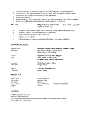  Verifies accounts that are potentially compromised as referred by fraud early warning systems.
 Makes decisive action to prevent money loss because of the use of hot card files, warning bulletins,
merchant alerts or other preventive means as may be appropriate.
 Revokes credit card blocks.
 Verifies transactions that are potentially fraudulent then allowing transactions after proper verification.
 Verifies card holders’ identity through sophisticated security verifications.
Office Staff Philippine Transmarine Carriers Inc. February 200 – August 2001
Bagtican st., Makati City
 Processes the seafarers’ documents before embarking the ship, upon departure and arrival.
 Processes seafarers’ Pag-ibig, Philhealth and SSS documents.
 Prepares bank referrals (Peso and Dollar account)
 Updates seafarers’ profile.
 Handles concerns and answers inquiries of seafarers and seafarers’ allottees.
EDUCATIONAL ATTAINMENT
Masters Degree Polytechnic University of the Philippines - Graduate School
2008 – 2012 M.H. del Pilar Campus, Sta. Mesa, Manila
Masters Degree in Psychology
Tertiary Polytechnic University of the Philippines
1996 Main Campus, Sta. Mesa Manila
Bachelors Degree in Industrial Psychology
Secondary The National Teachers College
1992 – 1996 Quiapo, Manila
Primary A. Mabini Elementary School
1986 – 1992 Quiapo, Manila
PERSONAL DATA
Place of Birth : Gasan, Marinduque
Date of Birth : August 11, 1980
Civil Status : Married
Contact Person : Jayson B. Mendoza 09182841911/6502812
Religion : Catholic
REFERENCES
Mr. Manuel Gregorio De Garriz
Director of Human Resources
InterContinental Hotels Group-Crowne Plaza Manila Galleria and Holiday Inn Manila Galelria
6337111 loc 7505 / 09179013961
 