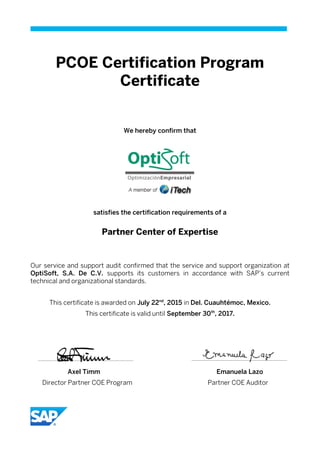 PCOE Certification Program
Certificate
We hereby confirm that
satisfies the certification requirements of a
Partner Center of Expertise
Our service and support audit confirmed that the service and support organization at
OptiSoft, S.A. De C.V. supports its customers in accordance with SAP’s current
technical and organizational standards.
This certificate is awarded on July 22nd
, 2015 in Del. Cuauhtémoc, Mexico.
This certificate is valid until September 30th
, 2017.
Axel Timm Emanuela Lazo
Director Partner COE Program Partner COE Auditor
 